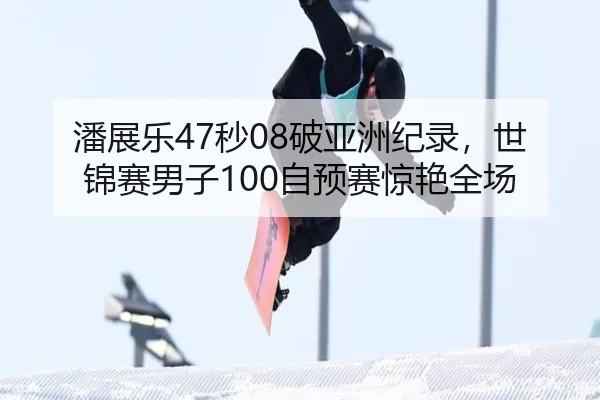潘展乐47秒08破亚洲纪录，世锦赛男子100自预赛惊艳全场