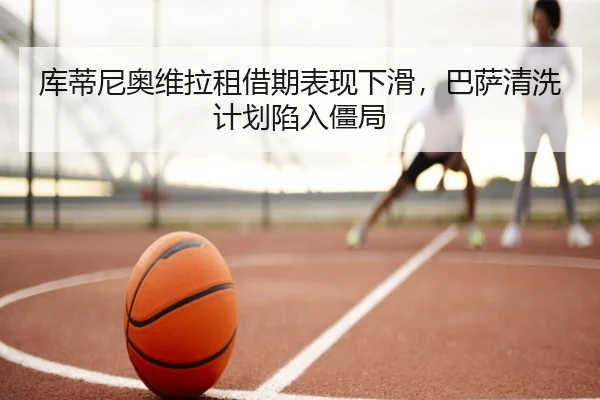 库蒂尼奥维拉租借期表现下滑，巴萨清洗计划陷入僵局